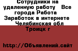 Сотрудники на удаленную работу - Все города Работа » Заработок в интернете   . Челябинская обл.,Троицк г.